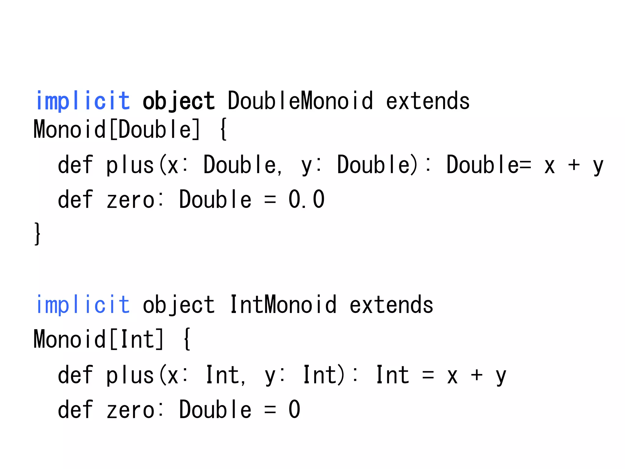 implicit	
 object	
 DoubleMonoid	
 extends	
 
Monoid[Double]	
 {	
 
	
 	
 def	
 plus(x:	
 Double,	
 y:	
 Double):	
 Double=	
 x	
 +	
 y	
 
	
 	
 def	
 zero:	
 Double	
 =	
 0.0	
 
}	
 
	
 
implicit	
 object	
 IntMonoid	
 extends	
 
Monoid[Int]	
 {	
 
	
 	
 def	
 plus(x:	
 Int,	
 y:	
 Int):	
 Int	
 =	
 x	
 +	
 y	
 
	
 	
 def	
 zero:	
 Double	
 =	
 0	
 

 