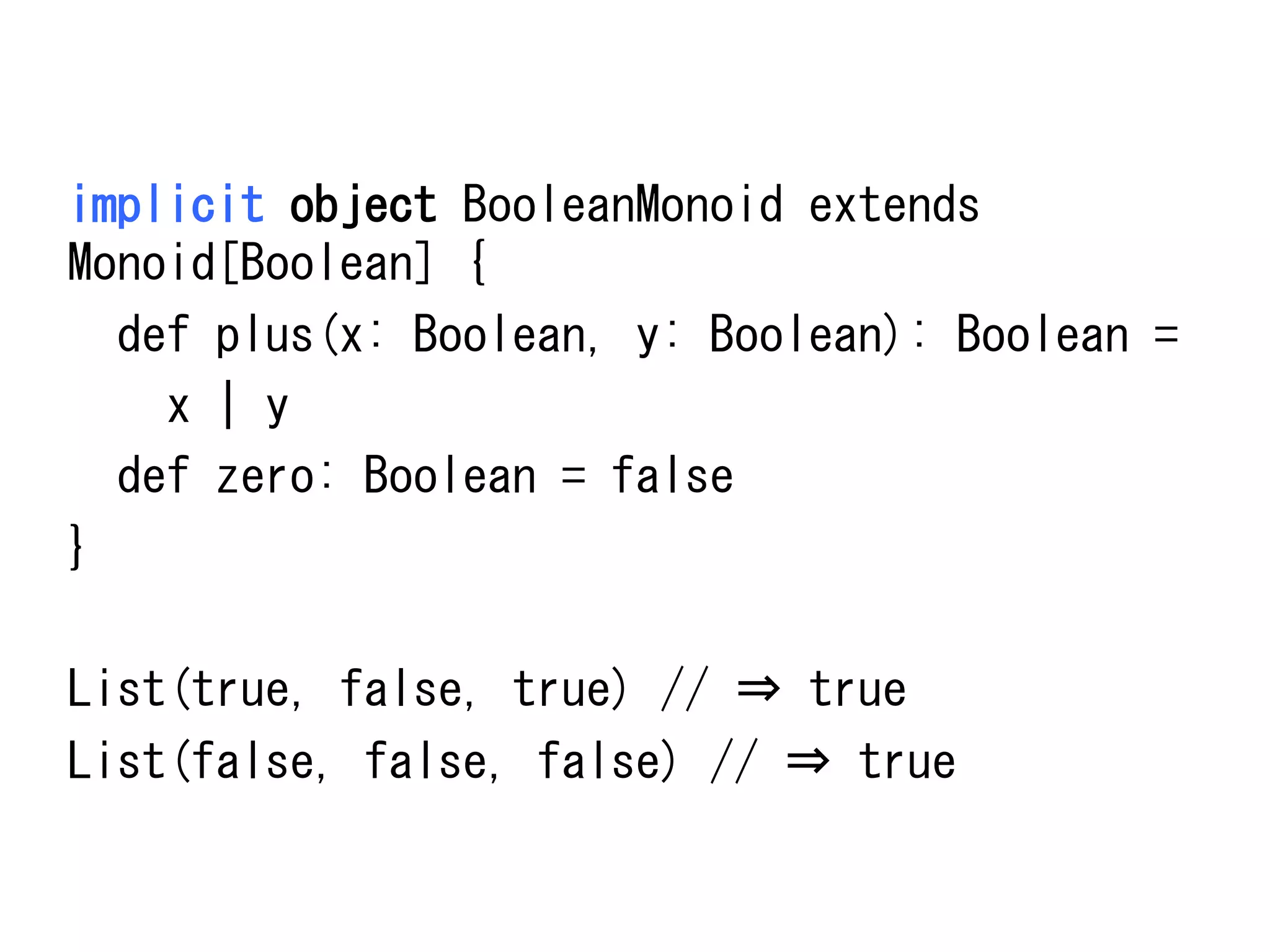 implicit	
 object	
 BooleanMonoid	
 extends	
 
Monoid[Boolean]	
 {	
 
	
 	
 def	
 plus(x:	
 Boolean,	
 y:	
 Boolean):	
 Boolean	
 =	
 	
 
	
 	
 	
 	
 x	
 |	
 y	
 
	
 	
 def	
 zero:	
 Boolean	
 =	
 false	
 
}	
 
	
 
List(true,	
 false,	
 true)	
 //	
 ⇒	
 true	
 
List(false,	
 false,	
 false)	
 //	
 ⇒	
 true	
 

 