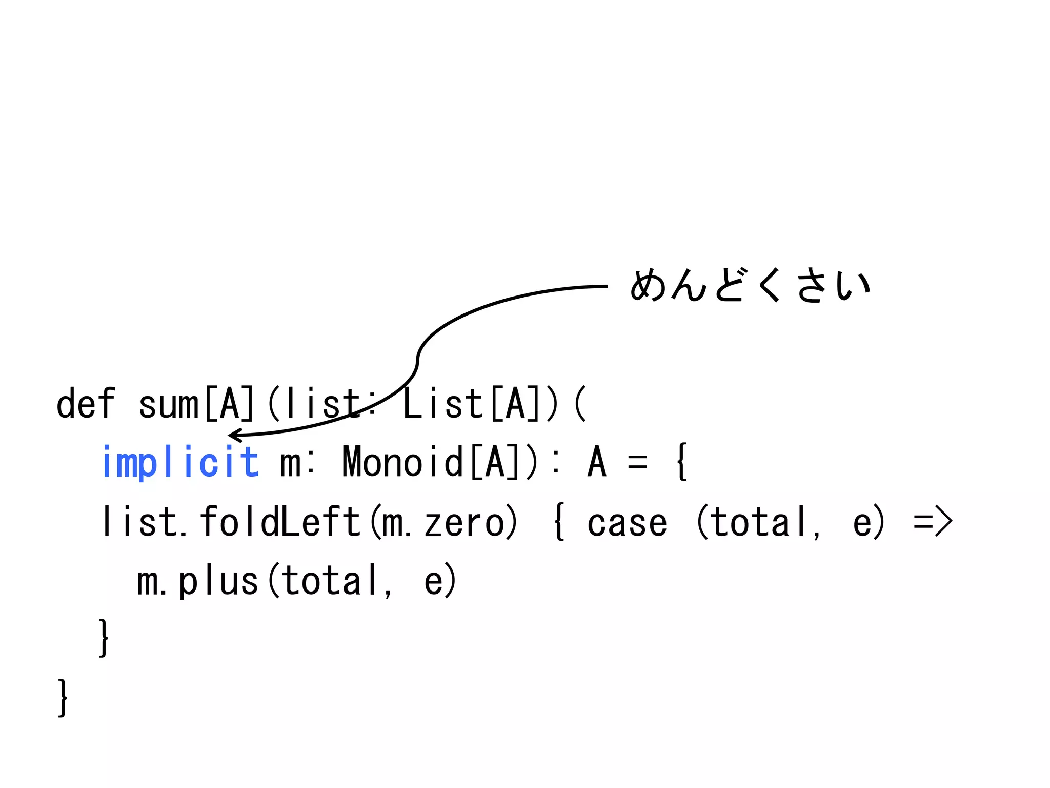 めんどくさい	
 
	
 
def	
 sum[A](list:	
 List[A])(	
 
	
 	
 implicit	
 m:	
 Monoid[A]):	
 A	
 =	
 {	
 
	
 	
 list.foldLeft(m.zero)	
 {	
 case	
 (total,	
 e)	
 =>	
 
	
 	
 	
 	
 m.plus(total,	
 e)	
 
	
 	
 }	
 
}	
 

 
