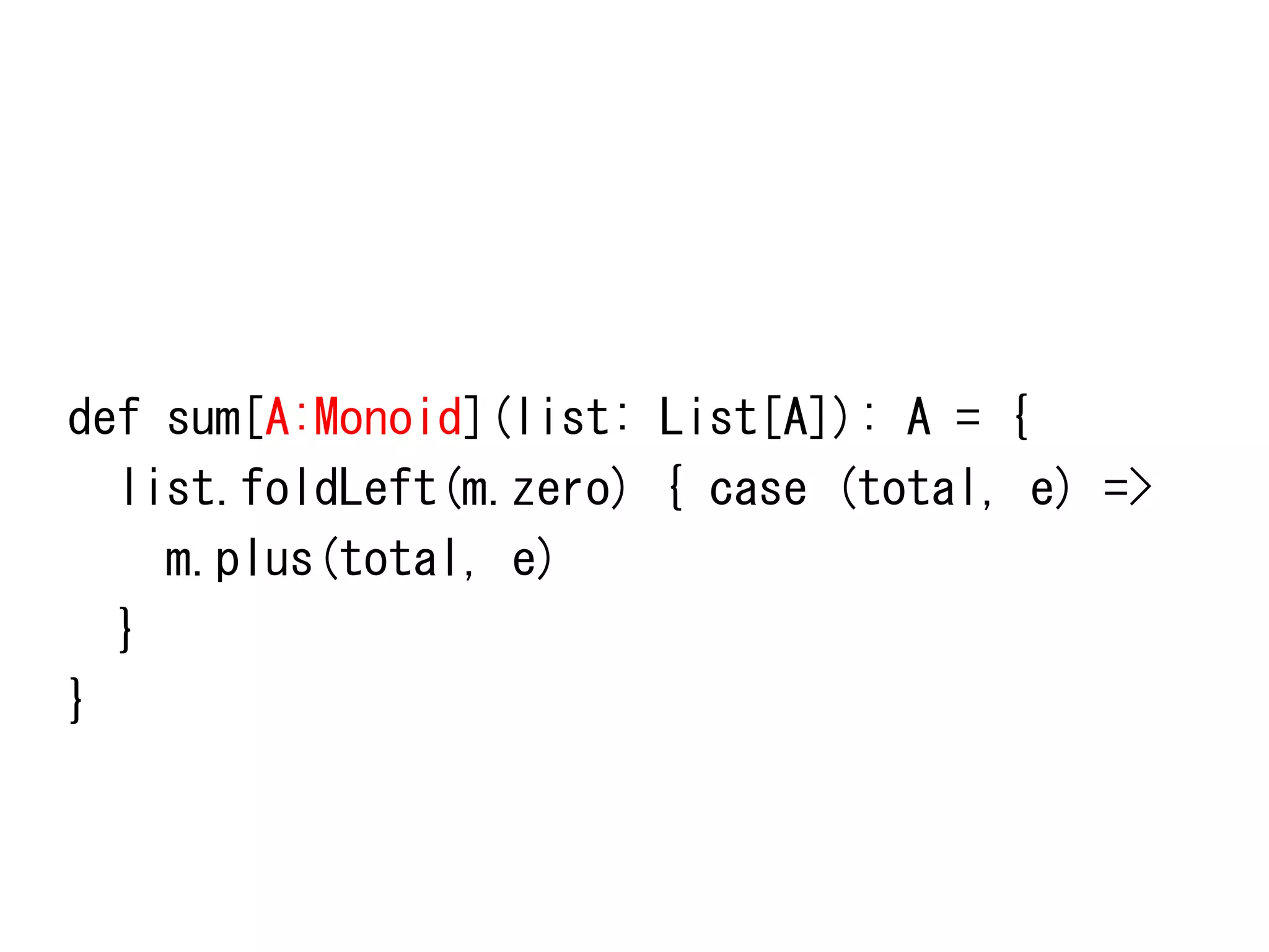 def	
 sum[A:Monoid](list:	
 List[A]):	
 A	
 =	
 {	
 
	
 	
 list.foldLeft(m.zero)	
 {	
 case	
 (total,	
 e)	
 =>	
 
	
 	
 	
 	
 m.plus(total,	
 e)	
 
	
 	
 }	
 
}	
 

 