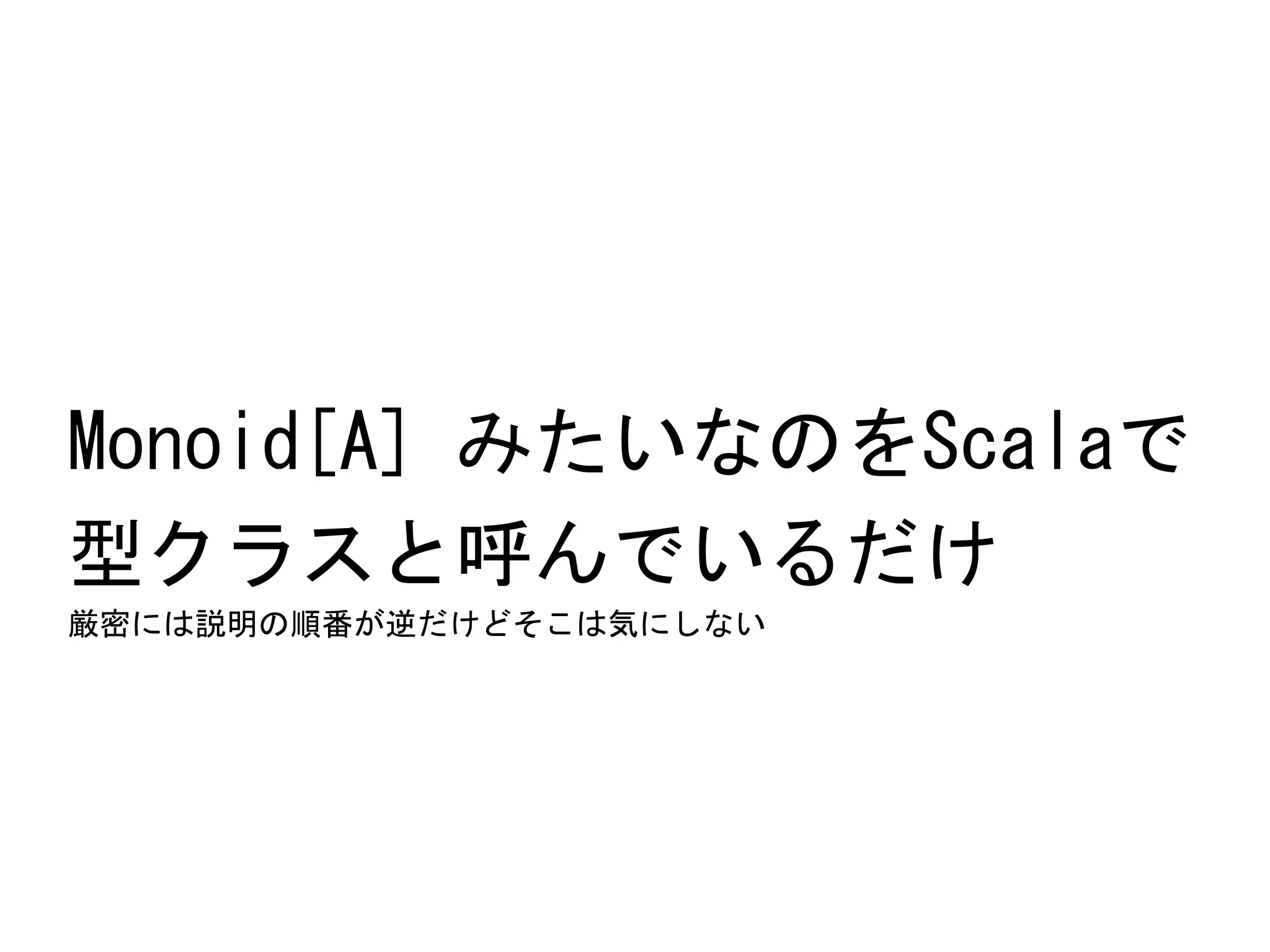 Monoid[A]	
 みたいなのをScalaで	
 
型クラスと呼んでいるだけ	
 
厳密には説明の順番が逆だけどそこは気にしない	
 

 