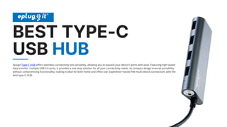 BEST TYPE-C
USB HUB
Eplugit Type-C HUB offers seamless connectivity and versatility, allowing you to expand your device's ports with ease. Featuring high-speed
data transfer, multiple USB 3.0 ports, it provides a one-stop solution for all your connectivity needs. Its compact design ensures portability
without compromising functionality, making it ideal for both home and office use. Experience hassle-free multi-device connections with the
best type-C HUB.
 