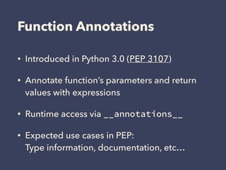 Function Annotations
• Introduced in Python 3.0 (PEP 3107)
• Annotate function’s parameters and return
values with expressions
• Runtime access via __annotations__
• Expected use cases in PEP: 
Type information, documentation, etc…
 
