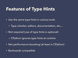 Features of Type Hints
• Use the same type hints in various tools
• Type checker, editors, documentation, etc…
• Not required (use of type hints is optional)
• CPython ignores type hints at runtime
• Not performance boosting (at least in CPython)
• Backwards compatible
 