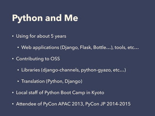Python and Me
• Using for about 5 years
• Web applications (Django, Flask, Bottle…), tools, etc…
• Contributing to OSS
• Libraries (django-channels, python-gyazo, etc…)
• Translation (Python, Django)
• Local staff of Python Boot Camp in Kyoto
• Attendee of PyCon APAC 2013, PyCon JP 2014-2015
 