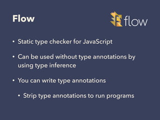 Flow
• Static type checker for JavaScript
• Can be used without type annotations by
using type inference
• You can write type annotations
• Strip type annotations to run programs
 
