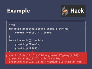 Example
<?hh
function greeting(string $name): string {
return "Hello, " . $name;
}
function main(): void {
greeting("Taro");
greeting(12345);
}
main();greet.hh:7:14,18: Invalid argument (Typing[4110])
greet.hh:2:19,24: This is a string
greet.hh:7:14,18: It is incompatible with an int
 