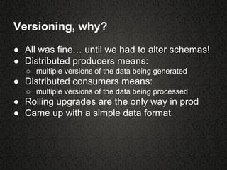 Versioning, why?
● All was fine… until we had to alter schemas!
● Distributed producers means:
○ multiple versions of the data being generated
● Distributed consumers means:
○ multiple versions of the data being processed
● Rolling upgrades are the only way in prod
● Came up with a simple data format
 