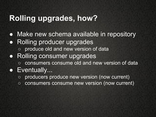 Rolling upgrades, how?
● Make new schema available in repository
● Rolling producer upgrades
○ produce old and new version of data
● Rolling consumer upgrades
○ consumers consume old and new version of data
● Eventually...
○ producers produce new version (now current)
○ consumers consume new version (now current)
 