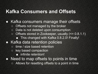 Kafka Consumers and Offsets
● Kafka consumers manage their offsets
○ Offsets not managed by the broker
○ Data is not deleted upon consumption
○ Offsets stored in Zookeeper, usually (<= 0.8.1.1)
■ This changed with Kafka 0.8.2.0! Finally!
● Kafka data retention policies
○ time / size based retention
○ key based compaction
■ infinite retention!
● Need to map offsets to points in time
○ Allows for resetting offsets to a point in time
 