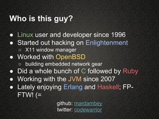 Who is this guy?
● Linux user and developer since 1996
● Started out hacking on Enlightenment
○ X11 window manager
● Worked with OpenBSD
○ building embedded network gear
● Did a whole bunch of C followed by Ruby
● Working with the JVM since 2007
● Lately enjoying Erlang and Haskell; FP-
FTW! (=
github: mardambey
twitter: codewarrior
 