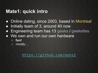 Mate1: quick intro
● Online dating, since 2003, based in Montreal
● Initially team of 3, around 40 now
● Engineering team has 13 geeks / geekettes
● We own and run our own hardware
○ fun!
○ mostly…
https://github.com/mate1
 