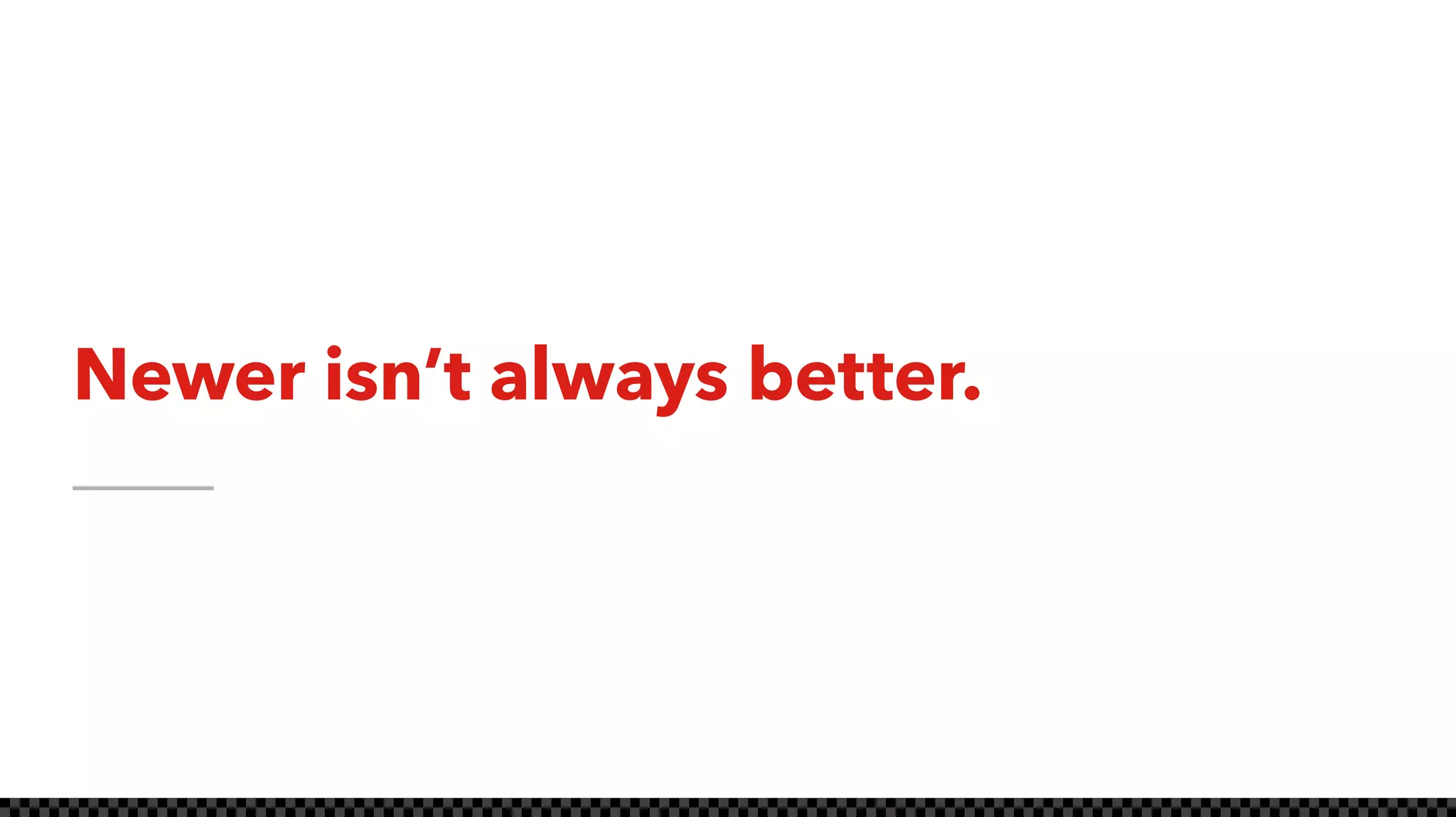 Newer isn’t always better.
 