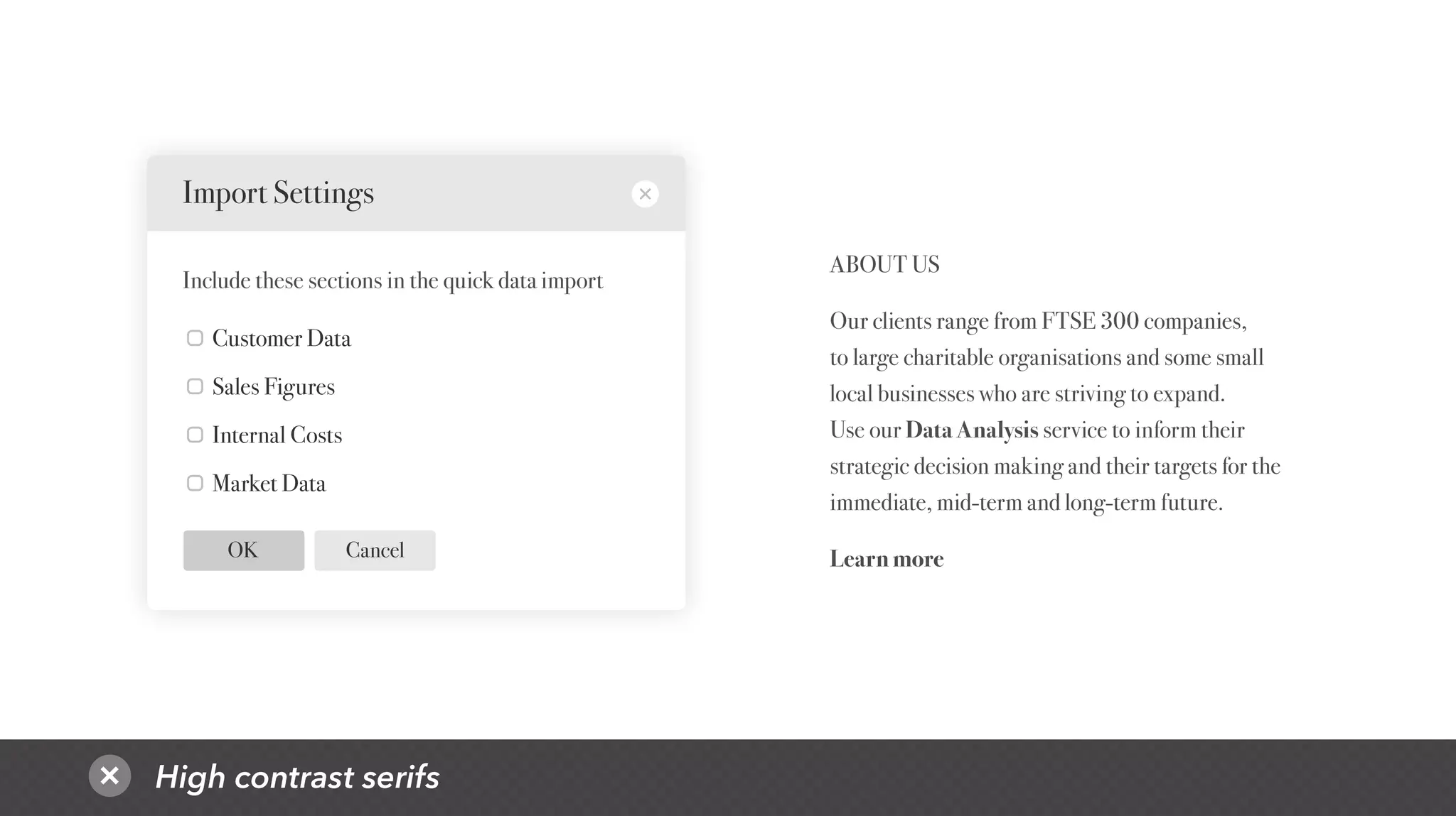 High contrast serifs
CancelOK
Customer Data
Sales Figures
Internal Costs
Market Data
Import Settings
Include these sections in the quick data import
ABOUT US
Our clients range from FTSE 300 companies,
to large charitable organisations and some small
local businesses who are striving to expand.
Use our Data Analysis service to inform their
strategic decision making and their targets for the
immediate, mid-term and long-term future.
Learn more
 