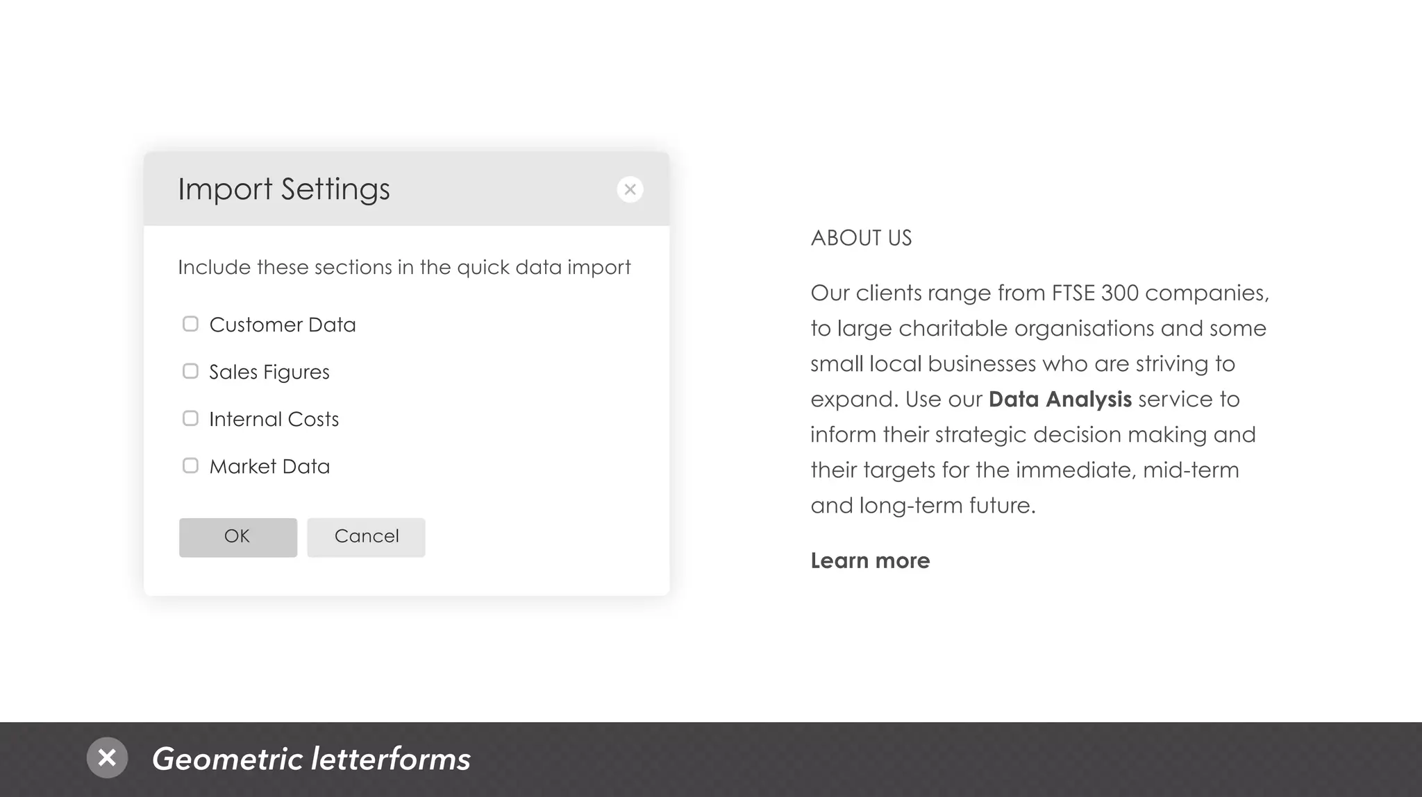 Geometric letterforms
CancelOK
Customer Data
Sales Figures
Internal Costs
Market Data
Import Settings
Include these sections in the quick data import
ABOUT US
Our clients range from FTSE 300 companies,
to large charitable organisations and some
small local businesses who are striving to
expand. Use our Data Analysis service to
inform their strategic decision making and
their targets for the immediate, mid-term
and long-term future.
Learn more
 