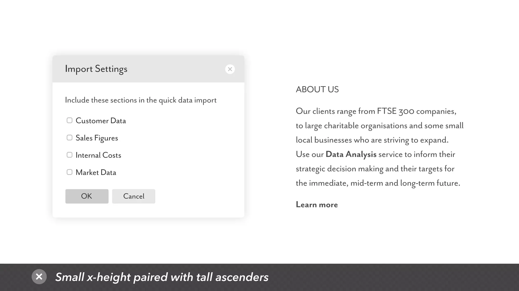 Small x-height paired with tall ascenders
CancelOK
Customer Data
Sales Figures
Internal Costs
Market Data
Import Settings
Include these sections in the quick data import
ABOUT US
Our clients range from FTSE 300 companies,
to large charitable organisations and some small
local businesses who are striving to expand.
Use our Data Analysis service to inform their
strategic decision making and their targets for
the immediate, mid-term and long-term future.
Learn more
 
