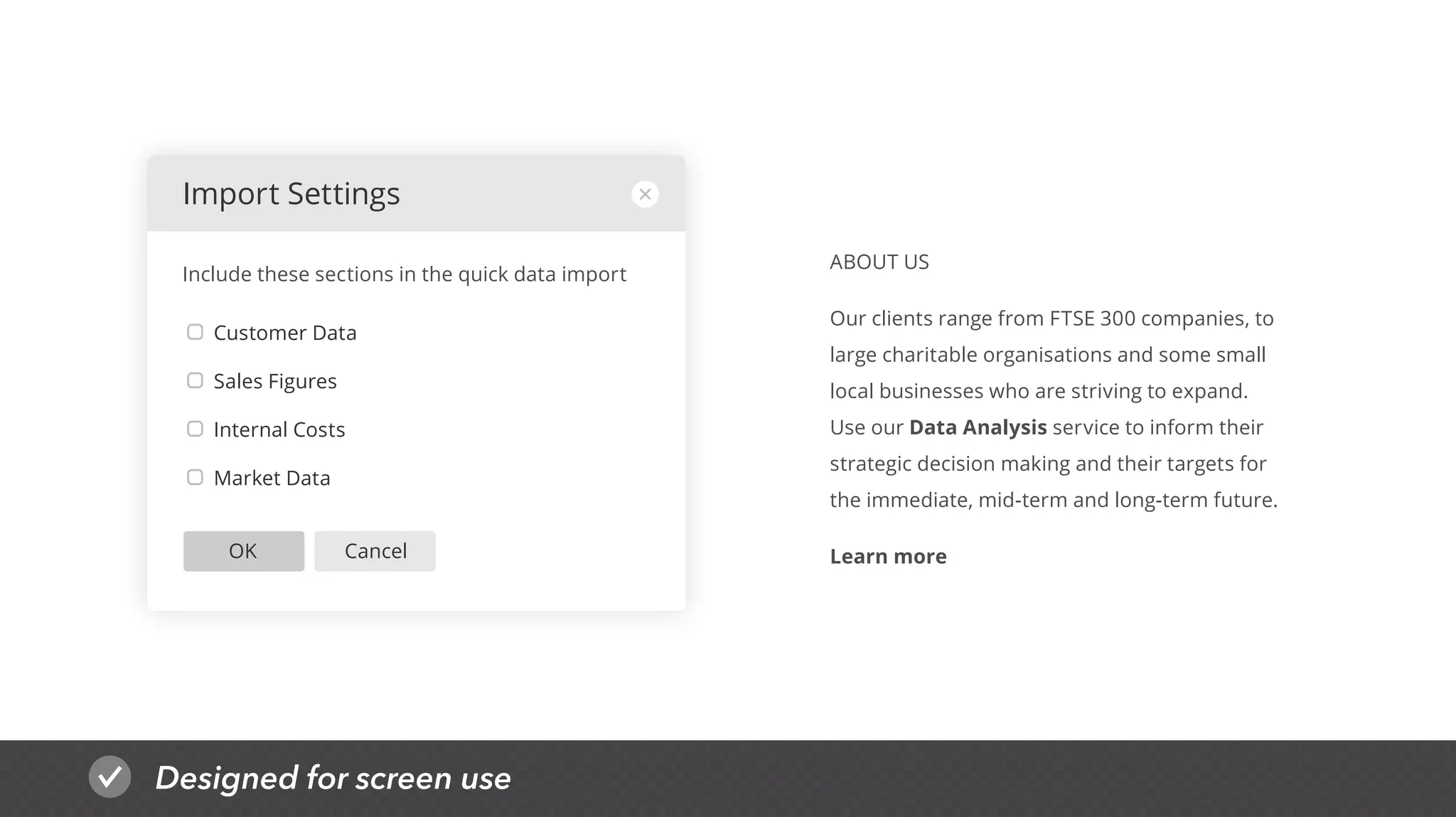 Designed for screen use
CancelOK
Customer Data
Sales Figures
Internal Costs
Market Data
Import Settings
Include these sections in the quick data import
ABOUT US
Our clients range from FTSE 300 companies, to
large charitable organisations and some small
local businesses who are striving to expand.
Use our Data Analysis service to inform their
strategic decision making and their targets for
the immediate, mid-term and long-term future.
Learn more
 