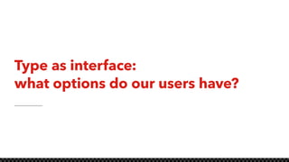 Type as interface:
what options do our users have?
 