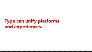 Type can unify platforms
and experiences.
 