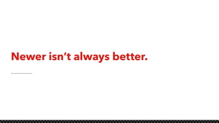 Newer isn’t always better.
 
