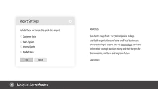 Unique Letterforms
CancelOK
Customer Data
Sales Figures
Internal Costs
Market Data
Import Settings
Include these sections in the quick data import ABOUT US
Our clients range from FTSE 300 companies, to large
charitable organisations and some small local businesses
who are striving to expand. Use our Data Analysis service to
inform their strategic decision making and their targets for
the immediate, mid-term and long-term future.
Learn more
 