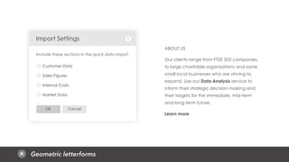 Geometric letterforms
CancelOK
Customer Data
Sales Figures
Internal Costs
Market Data
Import Settings
Include these sections in the quick data import
ABOUT US
Our clients range from FTSE 300 companies,
to large charitable organisations and some
small local businesses who are striving to
expand. Use our Data Analysis service to
inform their strategic decision making and
their targets for the immediate, mid-term
and long-term future.
Learn more
 