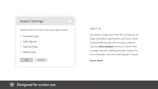 Designed for screen use
CancelOK
Customer Data
Sales Figures
Internal Costs
Market Data
Import Settings
Include these sections in the quick data import
ABOUT US
Our clients range from FTSE 300 companies, to
large charitable organisations and some small
local businesses who are striving to expand.
Use our Data Analysis service to inform their
strategic decision making and their targets for
the immediate, mid-term and long-term future.
Learn more
 