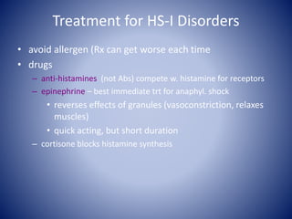 Treatment for HS-I Disorders
• avoid allergen (Rx can get worse each time
• drugs
– anti-histamines (not Abs) compete w. histamine for receptors
– epinephrine – best immediate trt for anaphyl. shock
• reverses effects of granules (vasoconstriction, relaxes
muscles)
• quick acting, but short duration
– cortisone blocks histamine synthesis
 