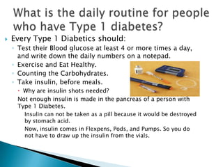   Every Type 1 Diabetics should:
    ◦ Test their Blood glucose at least 4 or more times a day,
      and write down the daily numbers on a notepad.
    ◦ Exercise and Eat Healthy.
    ◦ Counting the Carbohydrates.
    ◦ Take insulin, before meals.
      Why are insulin shots needed?
     Not enough insulin is made in the pancreas of a person with
     Type 1 Diabetes.
        Insulin can not be taken as a pill because it would be destroyed
        by stomach acid.
        Now, insulin comes in Flexpens, Pods, and Pumps. So you do
        not have to draw up the insulin from the vials.
 