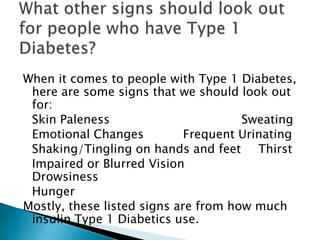 When it comes to people with Type 1 Diabetes,
 here are some signs that we should look out
 for:
 Skin Paleness                        Sweating
 Emotional Changes           Frequent Urinating
 Shaking/Tingling on hands and feet Thirst
 Impaired or Blurred Vision
 Drowsiness
 Hunger
Mostly, these listed signs are from how much
 insulin Type 1 Diabetics use.
 