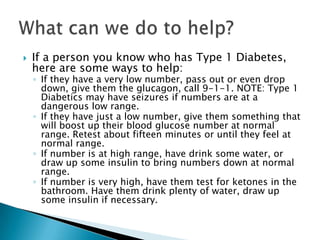    If a person you know who has Type 1 Diabetes,
    here are some ways to help:
    ◦ If they have a very low number, pass out or even drop
      down, give them the glucagon, call 9-1-1. NOTE: Type 1
      Diabetics may have seizures if numbers are at a
      dangerous low range.
    ◦ If they have just a low number, give them something that
      will boost up their blood glucose number at normal
      range. Retest about fifteen minutes or until they feel at
      normal range.
    ◦ If number is at high range, have drink some water, or
      draw up some insulin to bring numbers down at normal
      range.
    ◦ If number is very high, have them test for ketones in the
      bathroom. Have them drink plenty of water, draw up
      some insulin if necessary.
 