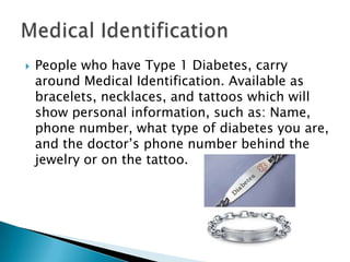    People who have Type 1 Diabetes, carry
    around Medical Identification. Available as
    bracelets, necklaces, and tattoos which will
    show personal information, such as: Name,
    phone number, what type of diabetes you are,
    and the doctor’s phone number behind the
    jewelry or on the tattoo.
 