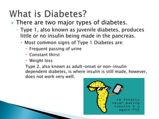    There are two major types of diabetes.
    ◦ Type 1, also known as juvenile diabetes, produces
      little or no insulin being made in the pancreas.
      Most common signs of Type 1 Diabetes are:
        Frequent passing of urine
        Constant thirst
        Weight loss
       Type 2, also known as adult-onset or non-insulin
       dependent diabetes, is where insulin is still made, however,
       does not work very well.
 