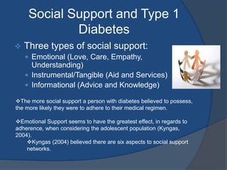 Kyngas (2004) believed there are six aspects to social support networks. Social Support ContinuedParentalOriented toward all aspects of everyday lifeRelationships that involved open discussion and active communication were more beneficial to emotional coping and adherence. Simply asking about disease management was not conducive to adherence or positive coping strategies. PeersSharing experiences of growing up with a person who also has a chronic disorder allowed for feelings of support, care and understanding. Emotional well-being improved.Conversations with friends that did not have a chronic illness did not usually involve the disease.Having a significant other is importantLeads to feeling accepted and desirable, which increases self esteem.Health Care ProvidersAssist in understanding the disease prognosis and management. Nurses took the time to listen and understand the life situations and feelings of the adolescent. Adolescents felt that doctors were only there for discussion of management and prognosis'. 