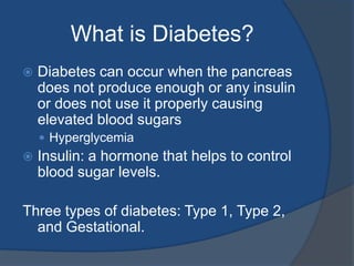 What is Diabetes?Diabetes can occur when the pancreas does not produce enough or any insulin or does not use it properly causing elevated blood sugarsHyperglycemiaInsulin: a hormone that helps to control blood sugar levels. Three types of diabetes: Type 1, Type 2, and Gestational.