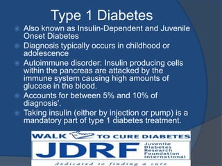 Type 1 DiabetesAlso known as Insulin-Dependent and Juvenile Onset DiabetesDiagnosis typically occurs in childhood or adolescenceAutoimmune disorder: Insulin producing cells within the pancreas are attacked by the immune system causing high amounts of glucose in the blood. Accounts for between 5% and 10% of diagnosis'. Taking insulin (either by injection or pump) is a mandatory part of type 1 diabetes treatment.
