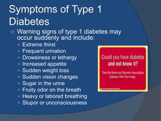 Symptoms of Type 1 DiabetesWarning signs of type 1 diabetes may occur suddenly and include: Extreme thirstFrequent urinationDrowsiness or lethargyIncreased appetiteSudden weight loss Sudden vision changesSugar in the urineFruity odor on the breathHeavy or labored breathingStupor or unconsciousness