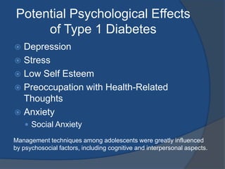 Potential Psychological Effects of Type 1 DiabetesDepressionStressLow Self EsteemPreoccupation with Health-Related ThoughtsAnxietySocial AnxietyManagement techniques among adolescents were greatly influenced by psychosocial factors, including cognitive and interpersonal aspects. 