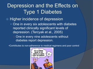 Depression and the Effects on Type 1 DiabetesHigher incidence of depressionOne in every six adolescents with diabetes reported clinically significant levels of depression. (Tercyak et al., 2005)One in every nine adolescents without diabetes report depression.Contributes to non-adherence to medical regimens and poor controlStress and the Effects on Type 1 DiabetesTwo ways stress affects glucose levels:When a person is stressed, the adrenal glands release hormones in response to that stress.Cortisol is released which causes the liver to increase glucose production. Hyperglycemia Stress can also have an impact on behavior.Higher stress levels cause a reduction to adherence to medical regimens.Lack of focusPriority overload