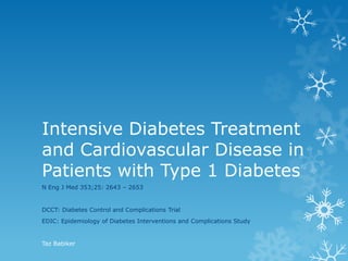 Intensive Diabetes Treatment
and Cardiovascular Disease in
Patients with Type 1 Diabetes
N Eng J Med 353;25: 2643 – 2653

DCCT: Diabetes Control and Complications Trial

EDIC: Epidemiology of Diabetes Interventions and Complications Study

Taz Babiker

 
