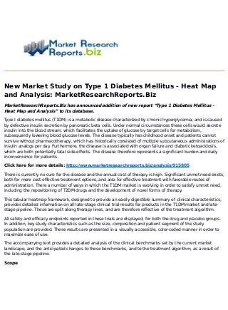 New Market Study on Type 1 Diabetes Mellitus - Heat Map
and Analysis: MarketResearchReports.Biz
MarketResearchReports.Biz has announced addition of new report “Type 1 Diabetes Mellitus -
Heat Map and Analysis” to its database.
Type I diabetes mellitus (T1DM) is a metabolic disease characterized by chronic hyperglycemia, and is caused
by defective insulin secretion by pancreatic beta cells. Under normal circumstances these cells would secrete
insulin into the blood stream, which facilitates the uptake of glucose by target cells for metabolism,
subsequently lowering blood glucose levels. The disease typically has childhood onset and patients cannot
survive without pharmacotherapy, which has historically consisted of multiple subcutaneous administrations of
insulin analogs per day. Furthermore, the disease is associated with organ failure and diabetic ketoacidosis,
which are both potentially fatal side-effects. The disease therefore represents a significant burden and daily
inconvenience for patients.
Click here for more details: http://www.marketresearchreports.biz/analysis/915805
There is currently no cure for the disease and the annual cost of therapy is high. Significant unmet need exists,
both for more cost-effective treatment options, and also for effective treatment with favorable routes of
administration. There a number of ways in which the T1DM market is evolving in order to satisfy unmet need,
including the repositioning of T2DM drugs and the development of novel forms of therapy.
This tabular heatmap framework, designed to provide an easily digestible summary of clinical characteristics,
provides detailed information on all late-stage clinical trial results for products in the T1DM market and late-
stage pipeline. These are split along therapy lines, and are therefore reflective of the treatment algorithm.
All safety and efficacy endpoints reported in these trials are displayed, for both the drug and placebo groups.
In addition, key study characteristics such as the size, composition and patient segment of the study
population are provided. These results are presented in a visually accessible, color-coded manner in order to
maximize ease of use.
The accompanying text provides a detailed analysis of the clinical benchmarks set by the current market
landscape, and the anticipated changes to these benchmarks, and to the treatment algorithm, as a result of
the late-stage pipeline.
Scope
 