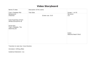 Video Storyboard
Name of video:
Type 1 Diabetes PSA
Description of this scene:
Title Slide Screen: 1 of 35
Background:
Industrial
Color/Type/Size of Font:
White/Futura/64 & 36
Actual text:
Type 1 Diabetes: The
balancing act
Screen size: 16:9
Narration:
n/a
Audio:
Redondo Beach Short
Transition to next clip: Cross Dissolve
Animation: Drifting effect
Audience Interaction: n/a
 