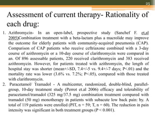 Assessment of current therapy- Rationality of
each drug:
25
1. Azithromycin- In an open-label, prospective study (Sanchef F. et,al
2005)Combination treatment with a beta-lactam plus a macrolide may improve
the outcome for elderly patients with community-acquired pneumonia (CAP).
Comparison of CAP patients who receive ceftriaxone combined with a 3-day
course of azithromycin or a 10-day course of clarithromycin were compared in
an. Of 896 assessable patients, 220 received clarithromycin and 383 received
azithromycin. However, for patients treated with azithromycin, the length of
hospital stay was shorter (mean+/-SD, 7.4+/-5 vs. 9.4+/-7 days; P<.01) and the
mortality rate was lower (3.6% vs. 7.2%; P<.05), compared with those treated
with clarithromycin.
2. Paracetamol/ Tramadol - A multicenter, randomized, double-blind, parallel-
group, 10-day treatment study (Perrot et.al 2006) efficacy and tolerability of
paracetamol/tramadol (325 mg/37.5 mg) combination treatment compared with
tramadol (50 mg) monotherapy in patients with subacute low back pain: by. A
total of 119 patients were enrolled (PIT, n = 59; T, n = 60). The reduction in pain
intensity was significant in both treatment groups (P < 0.001).
 