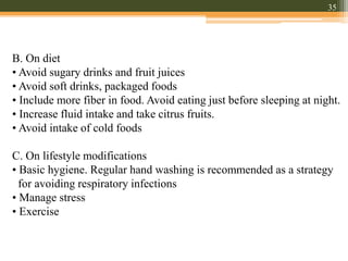 B. On diet
• Avoid sugary drinks and fruit juices
• Avoid soft drinks, packaged foods
• Include more fiber in food. Avoid eating just before sleeping at night.
• Increase fluid intake and take citrus fruits.
• Avoid intake of cold foods
C. On lifestyle modifications
• Basic hygiene. Regular hand washing is recommended as a strategy
for avoiding respiratory infections
• Manage stress
• Exercise
35
 