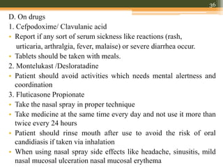 D. On drugs
1. Cefpodoxime/ Clavulanic acid
• Report if any sort of serum sickness like reactions (rash,
urticaria, arthralgia, fever, malaise) or severe diarrhea occur.
• Tablets should be taken with meals.
2. Montelukast /Desloratadine
• Patient should avoid activities which needs mental alertness and
coordination
3. Fluticasone Propionate
• Take the nasal spray in proper technique
• Take medicine at the same time every day and not use it more than
twice every 24 hours
• Patient should rinse mouth after use to avoid the risk of oral
candidiasis if taken via inhalation
• When using nasal spray side effects like headache, sinusitis, mild
nasal mucosal ulceration nasal mucosal erythema
36
 