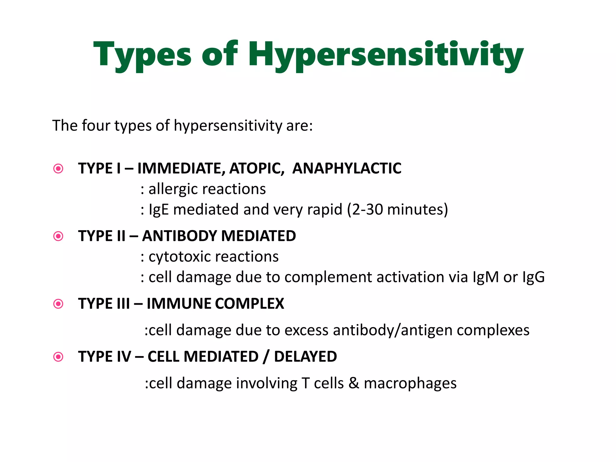 Types of Hypersensitivity
The four types of hypersensitivity are:
 TYPE I – IMMEDIATE, ATOPIC, ANAPHYLACTIC
: allergic reactions
: IgE mediated and very rapid (2-30 minutes)
 TYPE II – ANTIBODY MEDIATED
: cytotoxic reactions
: cell damage due to complement activation via IgM or IgG
 TYPE III – IMMUNE COMPLEX
:cell damage due to excess antibody/antigen complexes
 TYPE IV – CELL MEDIATED / DELAYED
:cell damage involving T cells & macrophages
 