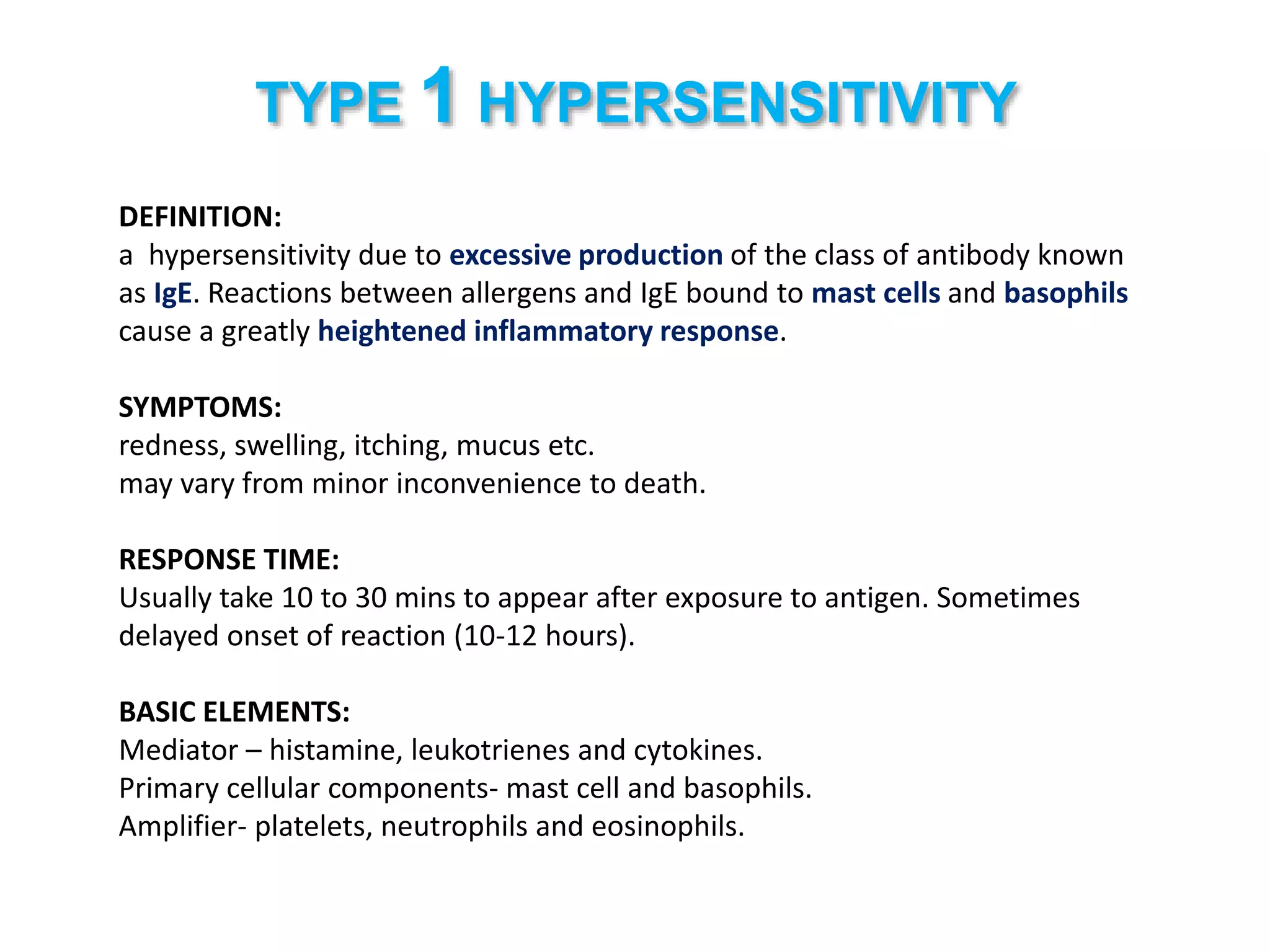 TYPE 1 HYPERSENSITIVITY
DEFINITION:
a hypersensitivity due to excessive production of the class of antibody known
as IgE. Reactions between allergens and IgE bound to mast cells and basophils
cause a greatly heightened inflammatory response.
SYMPTOMS:
redness, swelling, itching, mucus etc.
may vary from minor inconvenience to death.
RESPONSE TIME:
Usually take 10 to 30 mins to appear after exposure to antigen. Sometimes
delayed onset of reaction (10-12 hours).
BASIC ELEMENTS:
Mediator – histamine, leukotrienes and cytokines.
Primary cellular components- mast cell and basophils.
Amplifier- platelets, neutrophils and eosinophils.
 