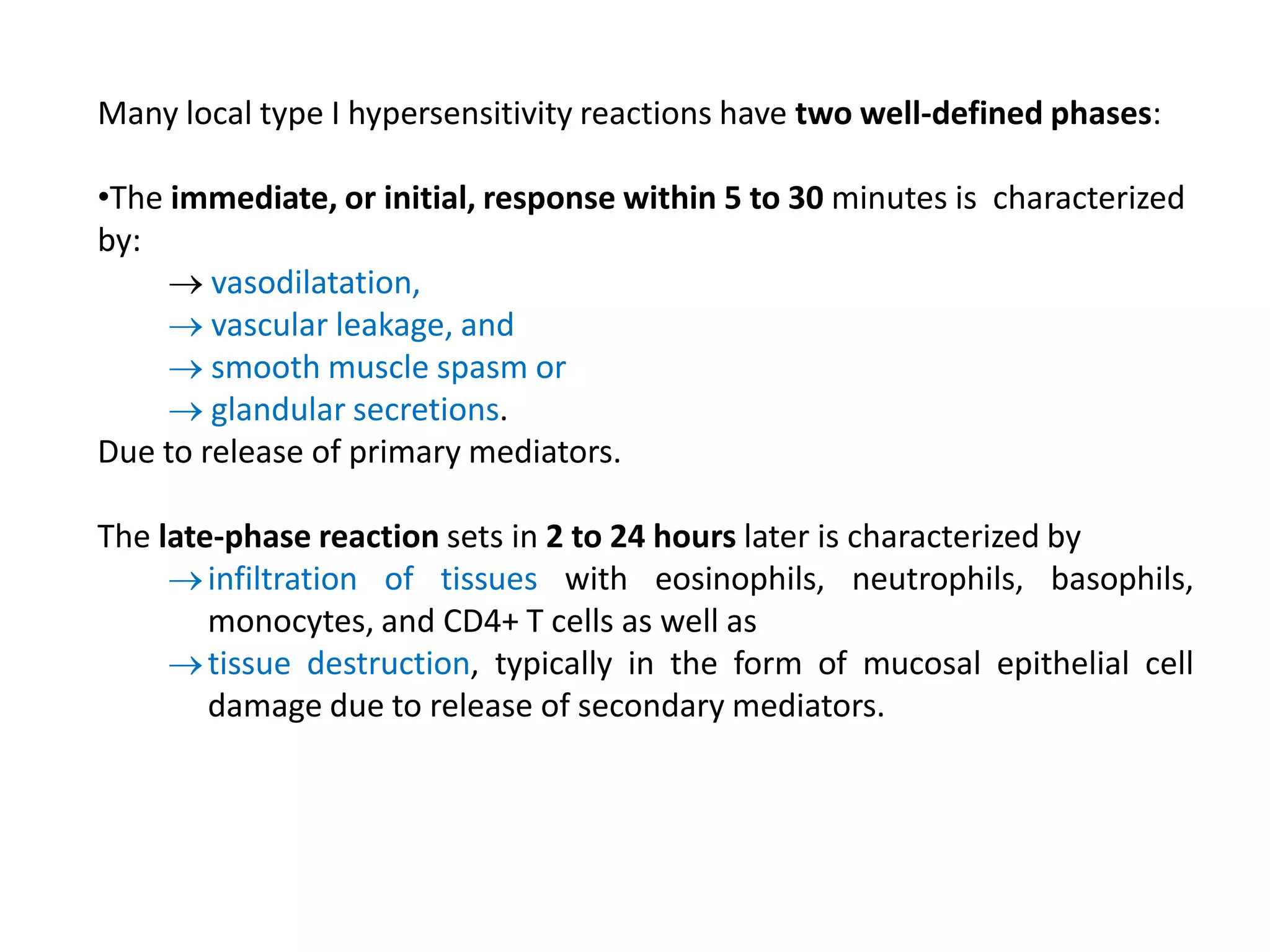 Many local type I hypersensitivity reactions have two well-defined phases:
•The immediate, or initial, response within 5 to 30 minutes is characterized
by:
 vasodilatation,
 vascular leakage, and
 smooth muscle spasm or
 glandular secretions.
Due to release of primary mediators.
The late-phase reaction sets in 2 to 24 hours later is characterized by
infiltration of tissues with eosinophils, neutrophils, basophils,
monocytes, and CD4+ T cells as well as
tissue destruction, typically in the form of mucosal epithelial cell
damage due to release of secondary mediators.
 