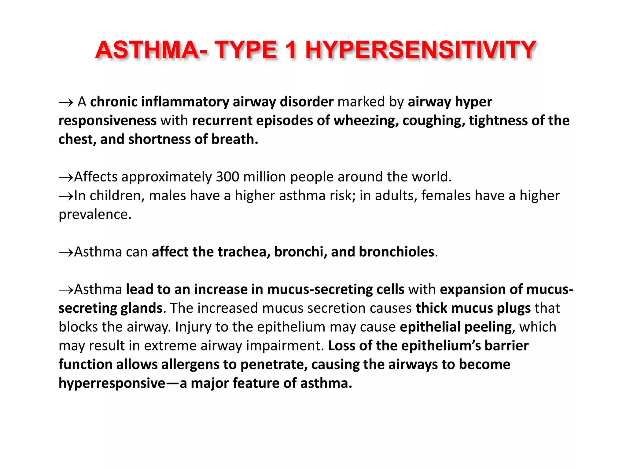  A chronic inflammatory airway disorder marked by airway hyper
responsiveness with recurrent episodes of wheezing, coughing, tightness of the
chest, and shortness of breath.
Affects approximately 300 million people around the world.
In children, males have a higher asthma risk; in adults, females have a higher
prevalence.
Asthma can affect the trachea, bronchi, and bronchioles.
Asthma lead to an increase in mucus-secreting cells with expansion of mucus-
secreting glands. The increased mucus secretion causes thick mucus plugs that
blocks the airway. Injury to the epithelium may cause epithelial peeling, which
may result in extreme airway impairment. Loss of the epithelium’s barrier
function allows allergens to penetrate, causing the airways to become
hyperresponsive—a major feature of asthma.
ASTHMA- TYPE 1 HYPERSENSITIVITY
 