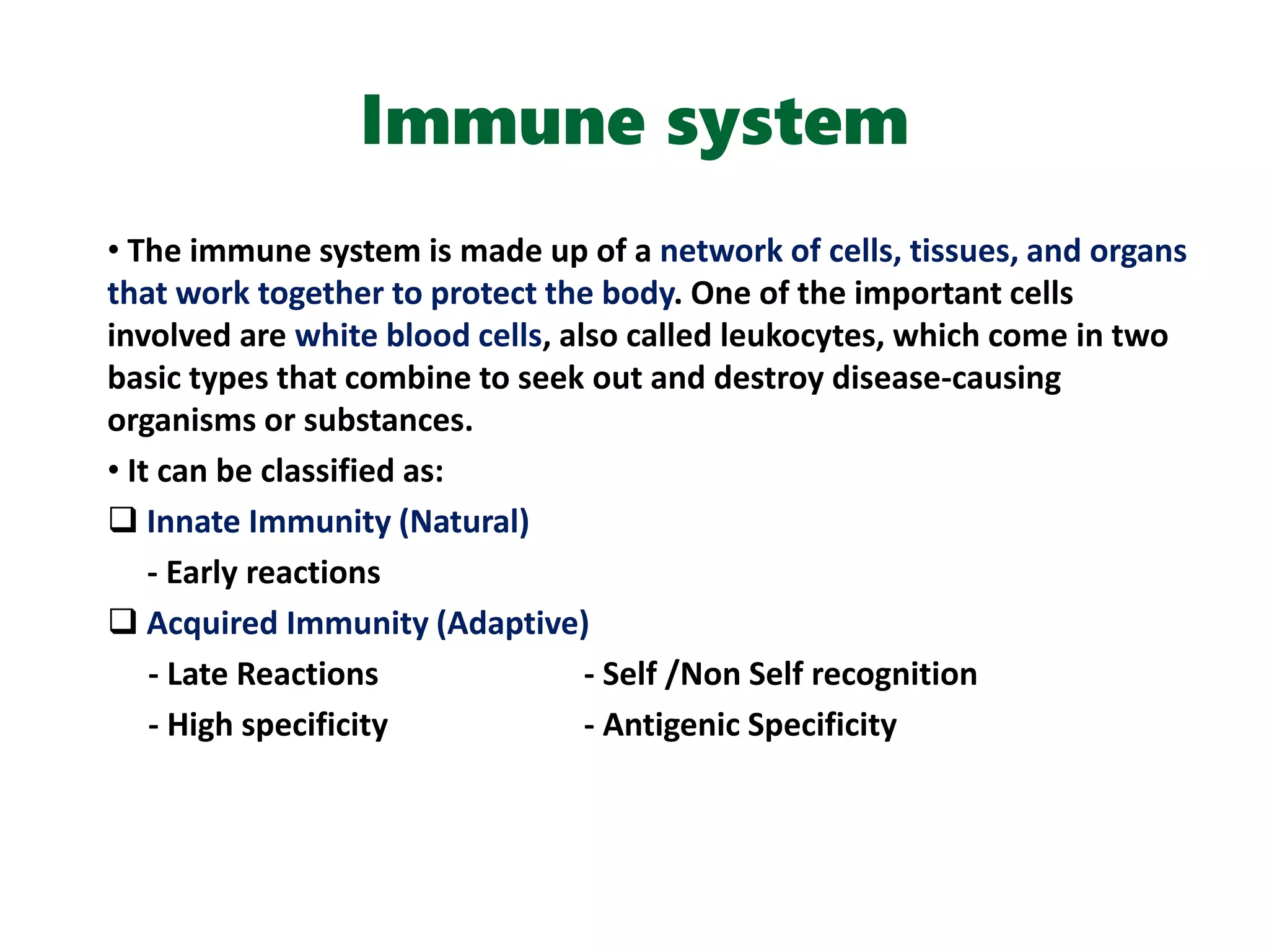 Immune system
• The immune system is made up of a network of cells, tissues, and organs
that work together to protect the body. One of the important cells
involved are white blood cells, also called leukocytes, which come in two
basic types that combine to seek out and destroy disease-causing
organisms or substances.
• It can be classified as:
 Innate Immunity (Natural)
- Early reactions
 Acquired Immunity (Adaptive)
- Late Reactions - Self /Non Self recognition
- High specificity - Antigenic Specificity
 